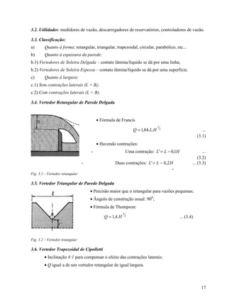 17
3.2. Utilidades: medidores de vazão, descarregadores de reservatórios, controladores de vazão.
3.3. Classificação:
a) Quanto à forma: retangular, triangular, trapezoidal, circular, parabólico, etc...
b) Quanto à espessura da parede:
b.1) Vertedores de Soleira Delgada – contato lâmina/líquido se dá por uma linha;
b.2) Vertedores de Soleira Espessa – contato lâmina/líquido se dá por uma superfície.
c) Quanto à largura:
c.1) Sem contrações laterais (L = B);
c.2) Com contrações laterais (L < B).
3.4. Vertedor Retangular de Parede Delgada
• Fórmula de Francis
2
3
..84,1 HLQ = ...
(3.1)
• Havendo contrações:
- Uma contração: HLL 1,0' −= ...
(3.2)
- Duas contrações: HLL 2,0' −= ... (3.3)
-
Fig. 3.1 – Vertedor retangular
3.5. Vertedor Triangular de Parede Delgada
• Precisão maior que o retangular para vazões pequenas;
• Ângulo de construção usual: 900
;
• Fórmula de Thompson:
2
5
.4,1 HQ = ... (3.4)
Fig. 3.2 – Vertedor triangular
3.6. Vertedor Trapezoidal de Cipolletti
• Inclinação 4:1 para compensar o efeito das contrações laterais;
• Q igual a de um vertedor retangular de igual largura.
 
