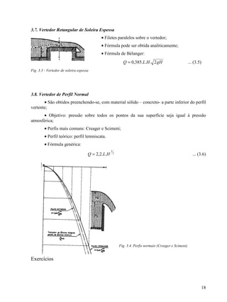 18
3.7. Vertedor Retangular de Soleira Espessa
• Filetes paralelos sobre o vertedor;
• Fórmula pode ser obtida analiticamente;
• Fórmula de Bélanger:
gHHLQ 2...385,0= ... (3.5)
Fig. 3.3 - Vertedor de soleira espessa
3.8. Vertedor de Perfil Normal
• São obtidos preenchendo-se, com material sólido – concreto- a parte inferior do perfil
vertente;
• Objetivo: pressão sobre todos os pontos da sua superfície seja igual à pressão
atmosférica;
• Perfis mais comuns: Creager e Scimeni;
• Perfil teórico: perfil lemniscata.
• Fórmula genérica:
2
3
..2,2 HLQ = ... (3.6)
Fig. 3.4. Perfis normais (Creager e Scimeni)
Exercícios
 