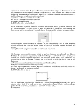 20
7) Considere um reservatório de grandes dimensões, com uma altura de água de 15 m, no qual existem
três orifícios com saída livre para a atmosfera. Todos os orifícios têm o diâmetro D = 500 mm e são em
aresta viva. A altura de água sobre o centro dos orifícios 1 e 2 é de 5 m e sobre o centro do orifício 3 é
de 10 m. Determine a vazão nas seguintes condições:
a) Orifícios 1 e 2 abertos e orifício 3 obturado;
b) Orifícios 1 e 3 abertos e orifício 2 obturado;
c) Todos os orifícios abertos.
R: 2,333 m3/s; 2,816 m3/s; 3,982 m3/s
8) Um reservatório de grandes dimensões descarrega através de um orifício de grandes dimensões com
a = 0,8m de altura e b = 2,5 m de largura. A borda superior do orifício está 0,6m abaixo da superfície
livre do reservatório. A vista frontal é mostrada abaixo. Nestas condições calcule a vazão pelo orifício.
0,6m
b
a
9) Um recipiente cilíndrico de raio 3m e altura 2,7m está completamente cheia de água. Na parede
vertical próximo a base existe um orifício circular de raio 3cm. Determine o tempo necessário para
escoar;
a) completamente? b) a primeira metade? c) os últimos ¼ em volume?
10) Considere um reservatório com um orifício ao qual está ligado um tubo adicional, com diâmetro
D=10 cm, de acordo com o esquema apresentado. Considere que o coeficiente de vazão é C=0,81, valor
comum para situações de parede espessa ou tubo adicional, quando após a seção contraída a veia
líquida volta a aderir às paredes. Considere que o coeficiente de contração tem o valor de 0,6.
Determine:
a) A vazão quando a altura de água sobre o centro do orifício for de 8 m;
b) A pressão relativa na seção contraída (secção B);
c) O valor máximo da altura de água que poderá ser considerado, admitindo que o tubo adicional deverá
escoar a secção cheia na sua secção terminal.
R: 0,080 m3/s; -6,6 m; 12,6 m
11) Um reservatório munido de um vertedor com 1,0 m de largura está dimensionado para o nível
máximo sobre o fundo de 2,1 m, de acordo com o representado na figura. Calcule a máxima vazão que
poderá fluir do reservatório, considerando o coeficiente de vazão de 0,4.
R: 0,056 m3/s
 