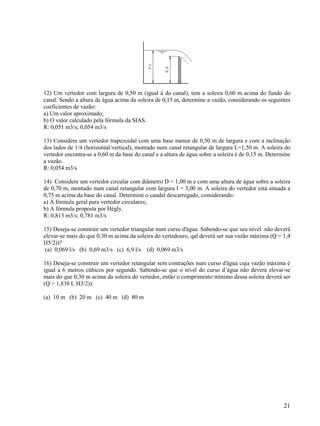 21
12) Um vertedor com largura de 0,50 m (igual à do canal), tem a soleira 0,60 m acima do fundo do
canal. Sendo a altura de água acima da soleira de 0,15 m, determine a vazão, considerando os seguintes
coeficientes de vazão:
a) Um valor aproximado;
b) O valor calculado pela fórmula da SIAS.
R: 0,051 m3/s; 0,054 m3/s
13) Considere um vertedor trapezoidal com uma base menor de 0,50 m de largura e com a inclinação
dos lados de 1/4 (horizontal/vertical), montado num canal retangular de largura L=1,50 m. A soleira do
vertedor encontra-se a 0,60 m da base do canal e a altura de água sobre a soleira é de 0,15 m. Determine
a vazão.
R: 0,054 m3/s
14) Considere um vertedor circular com diâmetro D = 1,00 m e com uma altura de água sobre a soleira
de 0,70 m, montado num canal retangular com largura l = 3,00 m. A soleira do vertedor está situada a
0,75 m acima da base do canal. Determine o caudal descarregado, considerando:
a) A fórmula geral para vertedor circulares;
b) A fórmula proposta por Hégly.
R: 0,813 m3/s; 0,781 m3/s
15) Deseja-se construir um vertedor triangular num curso d'água. Sabendo-se que seu nível não deverá
elevar-se mais do que 0,30 m acima da soleira do vertedouro, qal deverá ser sua vazão máxima (Q = 1,4
H5/2))?
(a) 0,069 l/s (b) 0,69 m3/s (c) 6,9 l/s (d) 0,069 m3/s
16) Deseja-se construir um vertedor retangular sem contrações num curso d'água cuja vazão máxima é
igual a 6 metros cúbicos por segundo. Sabendo-se que o nível do curso d’água não deverá elevar-se
mais do que 0,30 m acima da soleira do vertedor, então o comprimento mínimo dessa soleira deverá ser
(Q = 1,838 L H3/2)):
(a) 10 m (b) 20 m (c) 40 m (d) 80 m
 