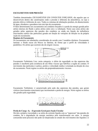 22
ESCOAMENTOS SOB PRESSÃO
Também denominados ESCOAMENTOS EM CONDUTOS FORÇADOS, são aqueles que se
desenvolvem dentro das canalizações onde a pressão é diferente da atmosférica, ou seja a
pressão efetiva é diferente de zero. Todos os sistemas de tubulações prediais, de abastecimento
de água, oleodutos e gasodutos tem este tipo de escoamento.
O fator determinante nos escoamentos em condutos forçados é a perda de energia gerada pelos
atritos internos do fluido e pelos atritos entre este e a tubulação. Neste caso estes atritos são
gerados pelas asperezas das paredes dos condutos ou ainda em função da turbulência
(movimento caótico das partículas) gerada em função de variações de direção ou da própria
seção do escoamento.
Regimes de Escoamento
Os escoamentos em tubulações considerados de acordo com 3 modelos distintos: Escoamento
laminar: o fluido escoa em blocos ou lâminas, de forma que o perfil de velocidades é
parabólico. Os atritos que ocorrem são de origem viscosa.
Escoamento Turbulento Liso: nesta categoria, o efeito da rugosidade ou das asperezas das
paredes é encoberto pela existência de um filme viscoso que lubrifica a região de contato. O
movimento das partículas é caótico, porém a velocidade média é orientada na direção do eixo
do escoamento. Neste regime os atritos são preponderantemente viscosos.
Escoamento Turbulento: é caracterizado pela ação das asperezas das paredes, que geram
vórtices (movimentos rotacionais) que incrementam a perda de energia. Neste regime os atritos
são gerados pela rugosidade.
Perda de Carga - hf - Expressão Geral para Seção Circular
Devido a própria viscosidade e ao atrito da corrente líquida com as "asperezas" das paredes do
conduto, há a degradação da energia mecânica pela transformação em calor. A energia
consumida neste processo não pode ser desprezada no estudo dos movimentos dos líquidos e é
 