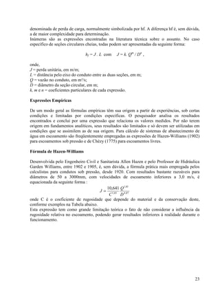 23
denominada de perda de carga, normalmente simbolizada por hf. A diferença hf é, sem dúvida,
a de maior complexidade para determinação.
Inúmeras são as expressões encontradas na literatura técnica sobre o assunto. No caso
específico de seções circulares cheias, todas podem ser apresentadas da seguinte forma:
hf = J . L com J = k. Qm
/ Dn
,
onde,
J = perda unitária, em m/m;
L = distância pelo eixo do conduto entre as duas seções, em m;
Q = vazão no conduto, em m³/s;
D = diâmetro da seção circular, em m;
k, m e n = coeficientes particulares de cada expressão.
Expressões Empíricas
De um modo geral as fórmulas empíricas têm sua origem a partir de experiências, sob certas
condições e limitadas por condições específicas. O pesquisador analisa os resultados
encontrados e conclui por uma expressão que relaciona os valores medidos. Por não terem
origem em fundamentos analíticos, seus resultados são limitados e só devem ser utilizadas em
condições que se assimilem as de sua origem. Para cálculo de sistemas de abastecimento de
água em escoamento são freqüentemente empregadas as expressões de Hazen-Williams (1902)
para escoamentos sob pressão e de Chézy (1775) para escoamentos livres.
Fórmula de Hazen-Williams
Desenvolvida pelo Engenheiro Civil e Sanitarista Allen Hazen e pelo Professor de Hidráulica
Garden Williams, entre 1902 e 1905, é, sem dúvida, a fórmula prática mais empregada pelos
calculistas para condutos sob pressão, desde 1920. Com resultados bastante razoáveis para
diâmetros de 50 a 3000mm, com velocidades de escoamento inferiores a 3,0 m/s, é
equacionada da seguinte forma :
87,4
85,1
85,1
641,10
D
Q
C
J =
onde C é o coeficiente de rugosidade que depende do material e da conservação deste,
conforme exemplos na Tabela abaixo.
Esta expressão tem como grande limitação teórica o fato de não considerar a influência da
rugosidade relativa no escoamento, podendo gerar resultados inferiores à realidade durante o
funcionamento.
 