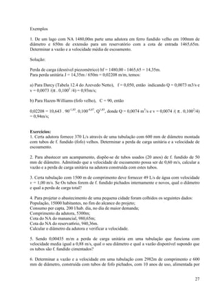 27
Exemplos
1. De um lago com NA 1480,00m parte uma adutora em ferro fundido velho em 100mm de
diâmetro e 650m de extensão para um reservatório com a cota de entrada 1465,65m.
Determinar a vazão e a velocidade média de escoamento.
Solução:
Perda de carga (desnível piezométrico) hf = 1480,00 - 1465,65 = 14,35m.
Para perda unitária J = 14,35m / 650m = 0,02208 m/m, temos:
a) Para Darcy (Tabela 12.4 do Azevedo Netto), f = 0,050, então indicando Q = 0,0073 m3/s e
v = 0,0073 /(π . 0,1002
/4) = 0,93m/s;
b) Para Hazen-Williams (fofo velho), C = 90, então
0,02208 = 10,643 . 90-1,85
. 0,100-4,87
. Q1,85
, donde Q = 0,0074 m3
/s e v = 0,0074 /( π . 0,1002
/4)
= 0,94m/s;
Exercícios:
1. Certa adutora fornece 370 L/s através de uma tubulação com 600 mm de diâmetro montada
com tubos de f. fundido (fofo) velhos. Determinar a perda de carga unitária e a velocidade de
escoamento.
2. Para abastecer um acampamento, dispõe-se de tubos usados (20 anos) de f. fundido de 50
mm de diâmetro. Admitindo que a velocidade de escoamento possa ser de 0,60 m/s, calcular a
vazão e a perda de carga unitária na adutora construída com estes tubos.
3. Certa tubulação com 1500 m de comprimento deve fornecer 49 L/s de água com velocidade
v = 1,00 m/s. Se Os tubos forem de f. fundido pichados internamente e novos, qual o diâmetro
e qual a perda de carga total?
4. Para projetar o abastecimento de uma pequena cidade foram colhidos os seguintes dados:
População, 15000 habitantes, no fim do alcance do projeto;
Consumo per capta, 200 l/hab. dia, no dia de maior demanda;
Comprimento da adutora, 5300m;
Cota do NA do manancial, 980,65m;
Cota do NA do reservat6rio, 940,36m.
Calcular o diâmetro da adutora e verificar a velocidade.
5. Sendo 0,00435 m/m a perda de carga unitária em uma tubulação que funciona com
velocidade media igual a 0,88 m/s, qual o seu diâmetro e qual a vazão disponível supondo que
os tubos são f. fundido cimentados?
6. Determinar a vazão e a velocidade em uma tubulação com 2982m de comprimento e 600
mm de diâmetro, construída com tubos de fofo pichados, com 10 anos de uso, alimentada por
 