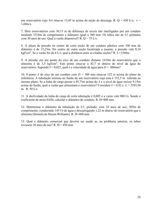 28
um reservatório cujo NA situa-se 13,45 m acima da seção de descarga. R. Q = 450 L/s; v =
1,60m/s.
7. Dois reservatórios com 30,15 m de diferença de níveis são interligados por um conduto
medindo 3218m de comprimento e diâmetro igual a 300 mm. Os tubos são de f.f. pichados
com 30 anos de uso. Qual a vazão disponível? R. Q = 75 L/s.
8. A altura da pressão no centro de certa seção de um conduto plástico com 100 mm de
diâmetro é de 15,25m. No centro de outra seção localizada a jusante, a pressão vale 0,14
kgf/cm2
. Se a vazão for de 6 L/s, qual a distância entre as citadas seções? R. L=1360m.
9. A pressão em um ponto do eixo de um conduto distante 1610m do reservatório que o
alimenta é de 3,5 kgf/cm2
. Este ponto situa-se a 42,7 m abaixo do nível da água do
reservatório. Supondo f = 0,025, qual é a velocidade da água para D = 300mm?
10. 0 ponto A do eixo de um conduto com D = 300 mm situa-se 122 m acima do plano de
referência. A tubulação termina no fundo de um reservatório cuja cota é 152,5 m referida ao
mesmo plano. Se a linha de carga passar a 45,75m acima de A e o nível de água estiver 9,15m
acima do fundo, qual a vazão que alimentará o reservatório? Considere f = 0,02 e L = 3593,50
m. R. 50 L/s
11. A declividade da linha de carga de certa tubulação é 0,005 e a vazio vale 900 l/s. Sendo o
coeficiente de atrito 0,026, calcular o diâmetro do conduto. R. D=800 mm.
12. Determinar o diâmetro da tubulação de f.f., pichado, com 10 anos de uso, 305m de
comprimento, conduzindo 145 l/s de água e descarregando 1,22 m abaixo do reservatório que a
alimenta (fórmula de Hazen-Williams). R. D=400 mm.
13. Qual o diâmetro comercial que deveria ser usado se, no problema anterior, os tubos
tivessem 30 anos de uso? R. D = 450 mm
 