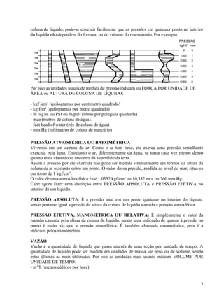3
coluna de líquido, pode-se concluir facilmente que as pressões em qualquer ponto no interior
do líquido não dependem do formato ou do volume do reservatório. Por exemplo:
Por isso as unidades usuais de medida de pressão indicam ou FORÇA POR UNIDADE DE
ÁREA ou ALTURA DE COLUNA DE LÍQUIDO:
- kgf /cm² (quilogramas por centímetro quadrado)
- kg f/m² (quilogramas por metro quadrado)
- lb /sq.in. ou PSI ou lb/pol² (libras por polegada quadrada)
- mca (metros de coluna de água).
- feet head of water (pés de coluna de água)
- mm Hg (milímetros de coluna de mercúrio)
PRESSÃO ATMOSFÉRICA OU BAROMÉTRICA
Vivemos em um oceano de ar. Como o ar tem peso, ele exerce uma pressão semelhante
exercida pela água. Entretanto o ar, diferentemente da água, se torna cada vez menos denso
quanto mais afastado se encontra da superfície da terra.
Assim a pressão por ele exercida não pode ser medida simplesmente em termos da altura da
coluna de ar existente sobre um ponto. O valor dessa pressão, medida ao nível do mar, situa-se
em torno de 1 kgf/cm².
O valor de uma atmosfera física é de 1,0332 kgf/cm² ou 10,332 mca ou 760 mm Hg.
Cabe agora fazer uma distinção entre PRESSÃO ABSOLUTA e PRESSÃO EFETIVA no
interior de um líquido.
PRESSÃO ABSOLUTA: È a pressão total em um ponto qualquer no interior do líquido,
sendo portanto igual a pressão da altura da coluna de líquido somada a pressão atmosférica.
PRESSÃO EFETIVA, MANOMÉTRICA OU RELATIVA: È simplesmente o valor da
pressão causada pela altura da coluna de líquido, sendo uma indicação de quanto à pressão no
ponto é maior do que a pressão atmosférica. É também chamada manométrica, pois é a
indicada pelos manômetros.
VAZÃO
Vazão é a quantidade de líquido que passa através de uma seção por unidade de tempo. A
quantidade de líquido pode ser medida em unidades de massa, de peso ou de volume, sendo
estas últimas as mais utilizadas. Por isso as unidades mais usuais indicam VOLUME POR
UNIDADE DE TEMPO:
- m³/h (metros cúbicos por hora)
 
