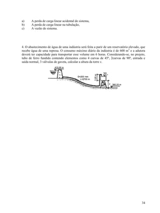 34
a) A perda de carga linear acidental do sistema,
b) A perda de carga linear na tubulação,
c) A vazão do sistema.
4. O abastecimento de água de uma indústria será feita a parir de um reservatório elevado, que
recebe água de uma represa. O consumo máximo diário da indústria é de 600 m3
e a adutora
deverá ter capacidade para transportar esse volume em 6 horas. Considerando-se, no projeto,
tubo de ferro fundido contendo elementos como 4 curvas de 45º, 2curvas de 90º, entrada e
saída normal, 3 válvulas de gaveta, calcular a altura da torre x.
 