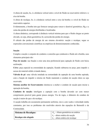 36
A altura de sucção, hs, é a distância vertical entre o nível do fluido no reservatório inferior e o
eixo da bomba.
A altura de recalque, hr, é a distância vertical entre o eixo da bomba e o nível do fluido no
reservatório superior.
Evidentemente, a bomba tem que fornecer energia para vencer o desnível geométrico, Hg, e a
soma das perdas de energia distribuídas e localizadas.
A altura dinâmica, corresponde à distância vertical mínima para que o fluido chegue ao ponto
elevado, ou seja, altura geométrica, hr, acrescida das perdas de energia.
O cálculo das perdas de energia de um sistema elevatório: sucção e recalque, segue as
expressões convencionais científicas ou empíricas de dimensionamento conhecidas.
Sucção
Compõe a sucção o conjunto de condutos e conexões que conduzem o fluido até a bomba, seus
elementos principais são:
Poço de sucção: sua função e criar uma área preferencial para captação de fluido com baixa
aceleração;
Crivo: peça especial na extremidade da captação, ficando submersa no poço, para impedir o
acesso de material sólido evitando danos;
Válvula de pé: uma válvula instalada na extremidade da captação de uma bomba aspirada,
com a função de impedir o retorno do fluido mantendo o conduto de sucção cheio ou seja
escorvado;
Sistema auxiliar de Escorvamento: destina-se a encher o conduto de sucção para iniciar a
operação da bomba;
Condutos de sucção: interligam a captação com a bomba devendo ser com menor
comprimento possível para gastar pouca energia. Via de regra, o diâmetro do conduto de
sucção é maior do que o de recalque.
A sucção trabalha em escoamento permanente uniforme, isto é, com vazão e velocidade média
constantes, por isso os problemas são resolvidos através das equações de Bernoulli e da
Continuidade.
Sistema de Recalque:
Recalque não afogado
gH - Altura geométrica ou estática
sh - altura estática de sucção
rh - altura estática de recalque
 