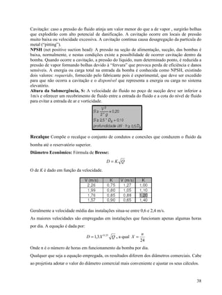 38
Cavitação: caso a pressão do fluido atinja um valor menor do que a de vapor , surgirão bolhas
que explodirão com alto potencial de danificação. A cavitação ocorre em locais de pressão
muito baixa ou velocidade excessiva. A cavitação contínua causa desagregação da partícula do
metal (“pitting”).
NPSH (net positive suction head): A pressão na seção de alimentação, sucção, das bombas é
baixa, normalmente, e nestas condições existe a possibilidade de ocorrer cavitação dentro da
bomba. Quando ocorre a cavitação, a pressão do líquido, num determinado ponto, é reduzida a
pressão de vapor formando bolhas devido à “fervura” que provoca perda de eficiência e danos
sensíveis. A energia ou carga total na entrada da bomba é conhecida como NPSH, existindo
dois valores: requerido, fornecido pelo fabricante pois é experimental, que deve ser excedido
para que não ocorra a cavitação e o disponível que representa a energia ou carga no sistema
elevatório.
Altura da Submergência, S: A velocidade do fluido no poço de sucção deve ser inferior a
1m/s e oferecer um recobrimento de fluido entre a entrada do fluido e a cota do nível de fluido
para evitar a entrada de ar e vorticidade.
Recalque Compõe o recalque o conjunto de condutos e conexões que conduzem o fluido da
bomba até o reservatório superior.
Diâmetro Econômico: Fórmula de Bresse:
QKD =
O de K é dado em função da velocidade.
Geralmente a velocidade média das instalações situa-se entre 0,6 e 2,4 m/s.
As maiores velocidades são empregadas em instalações que funcionam apenas algumas horas
por dia. A equação é dada por:
QXD 25,0
3,1= , a qual
24
n
X =
Onde n é o número de horas em funcionamento da bomba por dia.
Qualquer que seja a equação empregada, os resultados diferem dos diâmetros comerciais. Cabe
ao projetista adotar o valor do diâmetro comercial mais conveniente e ajustar os seus cálculos.
 