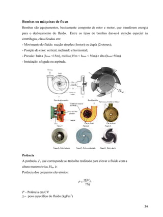 39
Bombas ou máquinas de fluxo
Bombas são equipamentos, basicamente composto de rotor e motor, que transferem energia
para o deslocamento do fluido. Entre os tipos de bombas dar-se-á atenção especial às
centrífugas, classificadas em:
- Movimento do fluido: sucção simples (1rotor) ou dupla (2rotores);
- Posição do eixo: vertical, inclinado e horizontal;
- Pressão: baixa (hman <15m), média (15m < hman < 50m) e alta (hman>50m)
- Instalação: afogada ou aspirada.
Potência
A potência, P, que corresponde ao trabalho realizado para elevar o fluido com a
altura manométrica, Hm, é:
Potência dos conjuntos elevatórios:
75
mQH
P
γ
η
=
P – Potência em CV
γ − peso específico do fluido (kgf/m3
)
 