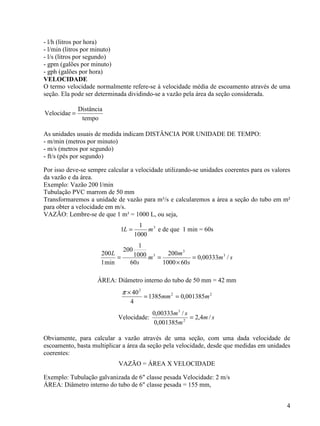 4
- l/h (litros por hora)
- l/min (litros por minuto)
- l/s (litros por segundo)
- gpm (galões por minuto)
- gph (galões por hora)
VELOCIDADE
O termo velocidade normalmente refere-se à velocidade média de escoamento através de uma
seção. Ela pode ser determinada dividindo-se a vazão pela área da seção considerada.
tempo
Distância
Velocidae =
As unidades usuais de medida indicam DISTÂNCIA POR UNIDADE DE TEMPO:
- m/min (metros por minuto)
- m/s (metros por segundo)
- ft/s (pés por segundo)
Por isso deve-se sempre calcular a velocidade utilizando-se unidades coerentes para os valores
da vazão e da área.
Exemplo: Vazão 200 l/min
Tubulação PVC marrom de 50 mm
Transformaremos a unidade de vazão para m³/s e calcularemos a área a seção do tubo em m²
para obter a velocidade em m/s.
VAZÃO: Lembre-se de que 1 m³ = 1000 L, ou seja,
3
1000
1
1 mL = e de que 1 min = 60s
sm
s
m
m
s
L
/00333,0
601000
200
60
1000
1
200
min1
200 3
3
3
=
×
==
ÁREA: Diâmetro interno do tubo de 50 mm = 42 mm
22
2
001385,01385
4
40
mmm ==
×π
Velocidade: sm
m
sm
/4,2
001385,0
/00333,0
2
3
=
Obviamente, para calcular a vazão através de uma seção, com uma dada velocidade de
escoamento, basta multiplicar a área da seção pela velocidade, desde que medidas em unidades
coerentes:
VAZÃO = ÁREA X VELOCIDADE
Exemplo: Tubulação galvanizada de 6" classe pesada Velocidade: 2 m/s
ÁREA: Diâmetro interno do tubo de 6" classe pesada = 155 mm,
 