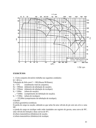 41
EXERCÍCIOS
1 - Certo conjunto elevatório trabalha nas seguintes condições:
Q = 40 L/s;
Tubulação de fofo com C = 100 (Hazen-Williams);
η = 72% (rendimento total do conjunto);
Ds = 300mm (diâmetro da tubulação de sucção);
Dr = 250mm (diâmetro da tubulação de recalque);
hs = 3,00m (altura de sucção);
s = 9,00m (comprimento de tubulação de sucção);
hr = 17,00m (altura de recalque);
r = 322,00m (comprimento da tubulação de recalque);
Calcular:
a) altura geométrica (estática);
b) perda de carga na sucção, sabendo-se que nelas há uma válvula de pé com um crivo e uma
90';
c) perda de carga no recalque onde estão instalados um registro de gaveta, uma curva de 90°,
uma válvula de retenção e duas curvas de 45°;
d) altura manométrica (dinâmica) de sucção;
e) altura manométrica (dinâmica) de recalque;
 