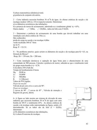 42
f) altura manométrica (dinâmica) total;
g) potência do conjunto elevatório.
2 – Certa indústria necessita bombear 36 m3
/h de água. As alturas estáticas de sucção e de
recalque medem 3,00 m e 10 m respecticvamente. Determinar:
a) os diâmetros econômicos das tubulações;
b) a potencia do motor de acionamento, admitindo-se o rendimento global η = 65%.
Outros dados: s = 7,00m, r = 20,00m , tubos de fofo com f=0,026.
3 - Determinar a potência de acionamento de uma bomba que deverá trabalhar em uma
instalação com altura estática de 14m.c.a.
São conhecidos:
perda de carga na sucção e no recalque 4,00m
vazão recalcada 360 m3
/hora
ηt=0,75.
Resp. P = 32 CV.
4 - No problema anterior, quais seriam os diâmetros de sucção e de recalque para K= 0,5, na
fórmula de Bresse?
Resp. Dr = 150 mm; Ds = 200 mm.
5 - Certa instalação destina-se à captação de água bruta para o abastecimento de uma
comunidade de 900 pessoas. Calcular a potência do motor, sabendo-se que o rendimento total
do grupo moto-bomba é η = 0,70.
Cota diária 250 L/hab.dia
Tempo de bombeamento 6 horas
Hg 20,00 m
Ls 10,00M
Lr 300,00m
K 1,3 (Bresse)
Tubos de PVCrígidos.
Peças na sucção:
Válvula de pé com crivo e curva de 90°.
Peças no recalque:
2 curvas de 90° , 2 curvas de 45° , Válvula de retenção e
Registro de gaveta, aberto.
6- A figura ao lado mostra um sistema de elevação de uma
indústria que necessita bombear 30 m3
/h de água com uma
bomba de 45CV e rendimento 65%. As alturas estáticas de
sucção e de recalque estão representadas na figura, sendo o H
desconhecido. Se os tubos são de fofo (f = 0,026);
determinar:
a) Os diâmetros econômicos das tubulações,
b) A altura H máxima de recalque.
 