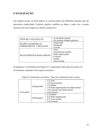 43
CANALIZAÇÃO
Este capítulo resume, de forma prática, os conceitos básicos de Hidráulica referentes que não
apresentem complexidade. Canalizar signiﬁca; modiﬁcar ou alterar a seção e/ou o traçado
natural de um curso d’água (rio, ribeirão, córrego etc.).
TIPOS DE CANALIZAÇÃO
- A céu aberto (canais)
- De contorno fechado (galerias)
SEÇÕES GEOMÉTRICAS
NORMALMENTE UTILIZADAS
- Trapezoidal
- Retangular
- Circular
REVESTIMENTOS MAIS COMUNS
- Terra
- Enrocamento (rachão)
- Pedra argamassada
- Concreto
- Gabião
- Terra armada
Os diagramas e as ilustrações das Figuras 8 a 12 apresentam vários tipos de seções e de
revestimentos, ordenados sob o aspecto econômico.
Figura 8. Canalização a céu aberto. Tipos de revestimentos mais comuns.
A céu aberto
a)Trapezoidal
a.1) Terra
a.2) Enroncamento
a.3) Gabião
a.4) Pedra argamassada com fundo natural
a.5) Concreto com fundo natural
a.6) Concreto
b) Retangular
b.1) Gabião
b.2) Pedra argamassada
b.3) Terra armada
b.4) Concreto
 