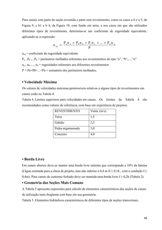 48
Para canais com parte da seção revestida e parte sem revestimento, como os casos a 4 e a 5, da
Figura 9, e b1 a b 4, da Figura 10, com fundo em terra, e nos casos em que são utilizados
diferentes tipos de revestimento, determina-se um coeﬁciente de rugosidade equivalente,
aplicando-se a expressão:
P
nP...nPnPnP
n nnccbbaa
eq
++++
=
neq = coeﬁciente de rugosidade equivalente
Pa , Pb ,...Pn = perímetros molhados referentes aos revestimentos do tipo “a”, “b”,..., “n”
na , nb ,..., nn = rugosidades referentes aos diferentes revestimentos
P = Pa+Pb+...+Pn = somatório dos perímetros molhados,
• Velocidade Máxima
Os valores de velocidades máximas permissíveis relativas a alguns tipos de revestimentos em
canais estão na Tabela 4.
Tabela 4. Limites superiores para velocidades em canais. Os limites da Tabela 4 são
recomendados como valores de referência, com base em experiência de projetos.
REVESTIMENTO Vmáx (m/s)
Terra 1,5
Gabião 2,5
Pedra argamassada 3,0
Concreto 4,0
• Borda Livre
Em canais abertos deve-se manter uma borda livre mínima que corresponda a 10% da lâmina
d’água estimada para a cheia de projeto, mas não inferior a 0,4 m (f ≥ 0,1h , com a condição f ≥
0,4m). Para canais de contorno fechado deve ser mantida uma borda livre f ≥ 0,2h (Tabela 2).
• Geometria das Seções Mais Comuns
A Tabela 5 apresenta expressões para cálculo de elementos característicos das seções de canais
de utilização mais freqüente com base em sua geometria.
Tabela 5. Elementos hidráulicos característicos de diferentes tipos de seções transversais.
 