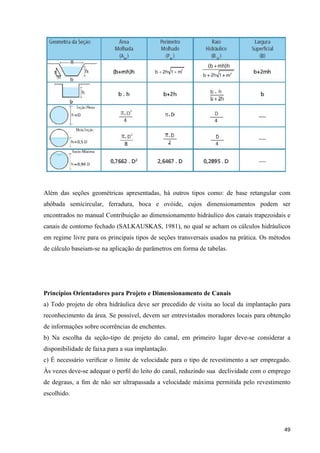 49
Além das seções geométricas apresentadas, há outros tipos como: de base retangular com
abóbada semicircular, ferradura, boca e ovóide, cujos dimensionamentos podem ser
encontrados no manual Contribuição ao dimensionamento hidráulico dos canais trapezoidais e
canais de contorno fechado (SALKAUSKAS, 1981), no qual se acham os cálculos hidráulicos
em regime livre para os principais tipos de seções transversais usados na prática. Os métodos
de cálculo baseiam-se na aplicação de parâmetros em forma de tabelas.
Princípios Orientadores para Projeto e Dimensionamento de Canais
a) Todo projeto de obra hidráulica deve ser precedido de visita ao local da implantação para
reconhecimento da área. Se possível, devem ser entrevistados moradores locais para obtenção
de informações sobre ocorrências de enchentes.
b) Na escolha da seção-tipo de projeto do canal, em primeiro lugar deve-se considerar a
disponibilidade de faixa para a sua implantação.
c) É necessário veriﬁcar o limite de velocidade para o tipo de revestimento a ser empregado.
Às vezes deve-se adequar o perﬁl do leito do canal, reduzindo sua declividade com o emprego
de degraus, a ﬁm de não ser ultrapassada a velocidade máxima permitida pelo revestimento
escolhido.
 