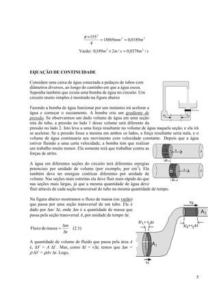 5
22
2
0189,018869
4
155
mmm ==
×π
Vazão: smsmm /0378,0/2189,0 32
=×
EQUAÇÃO DE CONTINUIDADE
Considere uma caixa de água conectada a pedaços de tubos com
diâmetros diversos, ao longo do caminho em que a água escoa.
Suponha também que exista uma bomba de água no circuito. Um
circuito muito simples é mostrado na figura abaixo
Fazendo a bomba de água funcionar por uns instantes irá acelerar a
água e começar o escoamento. A bomba cria um gradiente de
pressão. Se observarmos um dado volume de água em uma seção
reta do tubo, a pressão no lado 1 desse volume será diferente da
pressão no lado 2. Isto leva a uma força resultante no volume de água naquela seção, e ela irá
se acelerar. Se a pressão fosse a mesma em ambos os lados, a força resultante seria nula, e o
volume de água continuaria seu movimento com velocidade constante. Depois que a água
estiver fluindo a uma certa velocidade, a bomba tem que realizar
um trabalho muito menor. Ela somente terá que trabalhar contra as
forças de atrito.
A água em diferentes seções do circuito terá diferentes energias
potenciais por unidade de volume (por exemplo, por cm3
). Ela
também deve ter energias cinéticas diferentes por unidade de
volume. Nas seções mais estreitas ela deve fluir mais rápido do que
nas seções mais largas, já que a mesma quantidade de água deve
fluir através de cada seção transversal do tubo na mesma quantidade de tempo.
Na figura abaixo mostramos o fluxo de massa (ou vazão)
que passa por uma seção transversal de um tubo. Ele é
dado por ∆m/ ∆t, onde ∆m é a quantidade de massa que
passa pela seção transversal A, por unidade de tempo ∆t.
t
m
massadeFluxo
∆
∆
= (2.1)
A quantidade de volume de fluido que passa pela área A
é, ∆V = A ∆l . Mas, como ∆l = v∆t, temos que ∆m =
ρ ∆V = ρAv ∆t. Logo,
 