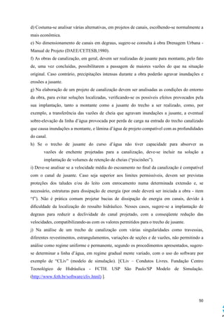 50
d) Costuma-se analisar várias alternativas, em projetos de canais, escolhendo-se normalmente a
mais econômica.
e) No dimensionamento de canais em degraus, sugere-se consulta à obra Drenagem Urbana -
Manual de Projeto (DAEE/CETESB,1980).
f) As obras de canalização, em geral, devem ser realizadas de jusante para montante, pelo fato
de, uma vez concluídas, possibilitarem a passagem de maiores vazões do que na situação
original. Caso contrário, precipitações intensas durante a obra poderão agravar inundações e
erosões a jusante.
g) Na elaboração de um projeto de canalização devem ser analisadas as condições do entorno
da obra, para evitar soluções localizadas, veriﬁcando-se os possíveis efeitos provocados pela
sua implantação, tanto a montante como a jusante do trecho a ser realizado, como, por
exemplo, a transferência das vazões de cheia que agravam inundações a jusante, a eventual
sobre-elevação da linha d’água provocada por perda de carga na entrada do trecho canalizado
que causa inundações a montante, e lâmina d’água de projeto compatível com as profundidades
do canal.
h) Se o trecho de jusante do curso d’água não tiver capacidade para absorver as
vazões de enchente projetadas para a canalização, deve-se incluir na solução a
implantação de volumes de retenção de cheias (“piscinões”).
i) Deve-se analisar se a velocidade média do escoamento no ﬁnal da canalização é compatível
com o canal de jusante. Caso seja superior aos limites permissíveis, devem ser previstas
proteções dos taludes e/ou do leito com enrocamento numa determinada extensão e, se
necessário, estruturas para dissipação de energia (por onde deverá ser iniciada a obra - item
“f”). Não é prática comum projetar bacias de dissipação de energia em canais, devido à
diﬁculdade da localização do ressalto hidráulico. Nesses casos, sugere-se a implantação de
degraus para reduzir a declividade do canal projetado, com a conseqüente redução das
velocidades, compatibilizando-as com os valores permitidos para o trecho de jusante.
j) Na análise de um trecho de canalização com várias singularidades como travessias,
diferentes revestimentos, estrangulamentos, variações de seções e de vazões, não permitindo a
análise como regime uniforme e permanente, segundo os procedimentos apresentados, sugere-
se determinar a linha d’água, em regime gradual mente variado, com o uso do software por
exemplo de “CLiv” (modelo de simulação). [CLiv – Condutos Livres. Fundação Centro
Tecnológico de Hidráulica - FCTH. USP São Paulo/SP Modelo de Simulação.
(http://www.fcth.br/software/cliv.html) ].
 