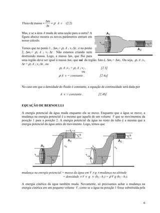 6
vAρ=
∆
∆
=
t
m
massadeFluxo (2.2)
Mas, e se a área A muda de uma seção para a outra? A
figura abaixo mostra os novos parâmetros entram em
nosso cálculo.
Temos que no ponto 1 , ∆m1= ρ1 A 1 v1 ∆t , e no ponto
2, ∆m2= ρ2 A 2 v2 ∆t . Não estamos criando nem
destruindo massa. Logo, a massa ∆m1 que flui para
uma região deve ser igual à massa ∆m2 que sai da região. Isto é, ∆m1= ∆m2 . Ou seja, ρ1 A 1v1
∆t = ρ2 A 2 v2 ∆t , ou
ρ1 A 1v1 = ρ2 A 2 v2 , [2.3]
ou
ρ A v = constante . [2.4a]
No caso em que a densidade do fluido é constante, a equação de continuidade será dada por
A v = constante . [2.4b]
EQUAÇÃO DE BERNOULLI
A energia potencial da água muda enquanto ela se move. Enquanto que a água se move, a
mudança na energia potencial é a mesma que aquela de um volume V que se movimentou da
posição 1 para a posição 2. A energia potencial da água no resto do tubo é a mesma que a
energia potencial da água antes do movimento. Logo, temos que
mudança na energia potencial = massa da água em V × g × mudança na altitude
= densidade × V × g × (h2 - h1) = ρ V g (h2 - h1).
A energia cinética da água também muda. Novamente, só precisamos achar a mudança na
energia cinética em um pequeno volume V, como se a água na posição 1 fosse substituída pela
 
