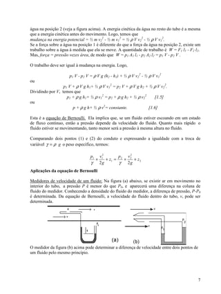 7
água na posição 2 (veja a figura acima). A energia cinética da água no resto do tubo é a mesma
que a energia cinética antes do movimento. Logo, temos que
mudança na energia potencial = ½ m v2
2
- ½ m v1
2
= ½ ρ V v2
2
- ½ ρ V v1
2
.
Se a força sobre a água na posição 1 é diferente do que a força da água na posição 2, existe um
trabalho sobre a água à medida que ela se move. A quantidade de trabalho é W = F1 l1 - F2 l2.
Mas, força = pressão vezes área, de modo que W = p1 A1 l1 - p2 A2 l2 = p1 V - p2 V .
O trabalho deve ser igual à mudança na energia. Logo,
p1 V - p2 V = ρ V g (h2 - h1) + ½ ρ V v2
2
- ½ ρ V v1
2
ou
p1 V + ρ V g h1+ ½ ρ V v1
2
= p2 V + ρ V g h2 + ½ ρ V v2
2
.
Dividindo por V, temos que
p1 + ρ g h1+ ½ ρ v1
2
= p2 + ρ g h2 + ½ ρ v2
2
[1.5]
ou
p + ρ g h+ ½ ρ v2
= constante. [1.6]
Esta é a equação de Bernoulli. Ela implica que, se um fluido estiver escoando em um estado
de fluxo contínuo, então a pressão depende da velocidade do fluido. Quanto mais rápido o
fluido estiver se movimentando, tanto menor será a pressão à mesma altura no fluido.
Comparando dois pontos (1) e (2) do conduto e expressando a igualdade com a troca de
variável gργ = o peso específico, termos:
2
2
22
1
2
11
22
z
g
vp
z
g
vp
++=++
γγ
Aplicações da equação de Bernoulli
Medidores de velocidade de um fluido: Na figura (a) abaixo, se existir ar em movimento no
interior do tubo, a pressão P é menor do que P0, e aparecerá uma diferença na coluna de
fluido do medidor. Conhecendo a densidade do fluido do medidor, a diferença de pressão, P-P0
é determinada. Da equação de Bernoulli, a velocidade do fluido dentro do tubo, v, pode ser
determinada.
O medidor da figura (b) acima pode determinar a diferença de velocidade entre dois pontos de
um fluido pelo mesmo princípio.
 