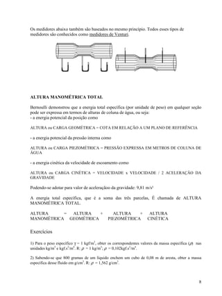 8
Os medidores abaixo também são baseados no mesmo princípio. Todos esses tipos de
medidores são conhecidos como medidores de Venturi.
ALTURA MANOMÉTRICA TOTAL
Bernoulli demonstrou que a energia total específica (por unidade de peso) em qualquer seção
pode ser expressa em termos de alturas de coluna de água, ou seja:
- a energia potencial da posição como
ALTURA ou CARGA GEOMÉTRICA = COTA EM RELAÇÃO A UM PLANO DE REFERÊNCIA
- a energia potencial da pressão interna como
ALTURA ou CARGA PIEZOMÉTRICA = PRESSÃO EXPRESSA EM METROS DE COLUNA DE
ÁGUA
- a energia cinética da velocidade de escoamento como
ALTURA ou CARGA CINÉTICA = VELOCIDADE x VELOCIDADE / 2 ACELERAÇÂO DA
GRAVIDADE
Podendo-se adotar para valor de aceleraçãoo da gravidade: 9,81 m/s²
A energia total específica, que é a soma das três parcelas, È chamada de ALTURA
MANOMÉTRICA TOTAL.
ALTURA = ALTURA + ALTURA + ALTURA
MANOMÉTRICA GEOMÉTRICA PIEZOMÉTRICA CINÉTICA
Exercícios
1) Para o peso específico γ = 1 kgf/m3
, obter os correspondentes valores da massa específica (ρ) nas
unidades kg/m3
e kgf.s2
/m4
. R: ρ = 1 kg/m3
; ρ = 0,102kgf.s2
/m4
.
2) Sabendo-se que 800 gramas de um líquido enchem um cubo de 0,08 m de aresta, obter a massa
específica desse fluido em g/cm3
. R: ρ = 1,562 g/cm3
.
 