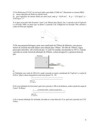 9
3) Um fluido pesa 25 N/m3
em um local onde a gravidade é 9,806 m/s2
. Determinar no sistema MKS:
a) massa específica do fluido no referido local,
b) peso específico do mesmo fluido em outro local, onde g = 9,810 m/s2
. R: ρ = 2,55 kg/m3
; γ =
25,02 kg.m.-2
.s-2
4) A água escoa pelo tubo do ponto 1 para 2, de 100cm2 para 50cm2. Em 1 a pressão é de 0,5 kgf/cm2
e a elevação 100m, ao passo que, no ponto 2 a pressão é de 3,38kgf/cm2 na elevação 70m. calcular a
vazão em litros por segundo.
100m
70m
1
2
5) De uma pequena barragem, parte uma canalização de 250mm de diâmetro, com poucos
metros de extensão havendo depois uma redução para 150mm . Do tubo de 150mm, a água
passa para atmosfera sob a forma de jato. A vazão foi medida, encontrando-se 105 l/s. Calcule
a pressão na sessão inicial da tubulação de 250mm; a altura da água H e a potencia bruta de
jato.
Montante
1
H
250mm 125mm
2
105 l/s
6)
a) Tubulação com vazão de 360 m³/h, sendo a pressão no ponto considerado de 5 kgf/cm² e a seção de
0,20 m². Qual a altura manométrica total nesse ponto? R: ~50
1
360 m /h
3
φ = 0,20 m
2
b) Se essa tubulação for horizontal, qual será a pressão a 300 m de distância, sendo a perda de carga de
2 mca? R:48mca
1
360 m /h
3
φ = 0,20 m2
comprimento 300m - perda de carga 2mca
c) Se a mesma tubulação for inclinada, elevando-se a uma altura de 15 m, qual será a pressão em 2? R:
33mca
 