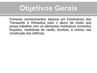 • Fornecer conhecimentos básicos em Fenômenos dos
Transporte e Hidráulica para o aluno de modo que
possa trabalhar com os elementos hidráulicos (condutos
forçados, medidores de vazão, bombas, e outros) nas
construção dos edifícios.

 