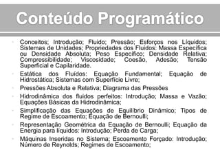 • Conceitos; Introdução; Fluido; Pressão; Esforços nos Líquidos;
Sistemas de Unidades; Propriedades dos Fluidos: Massa Específica
ou Densidade Absoluta; Peso Específico; Densidade Relativa;
Compressibilidade; Viscosidade; Coesão, Adesão; Tensão
Superficial e Capilaridade.
• Estática dos Fluídos: Equação Fundamental; Equação de
Hidrostática; Sistemas com Superfície Livre;
• Pressões Absoluta e Relativa; Diagrama das Pressões
• Hidrodinâmica dos fluidos perfeitos: Introdução; Massa e Vazão;
Equações Básicas da Hidrodinâmica;
• Simplificação das Equações de Equilíbrio Dinâmico; Tipos de
Regime de Escoamento; Equação de Bernoulli;
• Representação Geométrica da Equação de Bernoulli; Equação da
Energia para líquidos: Introdução; Perda de Carga;
• Máquinas Inseridas no Sistema; Escoamento Forçado: Introdução;
Número de Reynolds; Regimes de Escoamento;

 