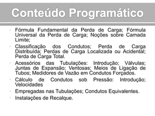 • Fórmula Fundamental da Perda de Carga; Fórmula
Universal da Perda de Carga; Noções sobre Camada
Limite;
• Classificação dos Condutos; Perda de Carga
Distribuída; Perdas de Carga Localizada ou Acidental;
Perda de Carga Total.
• Acessórios das Tubulações: Introdução; Válvulas;
Juntas de Expansão; Ventosas; Meios de Ligação de
Tubos; Medidores de Vazão em Condutos Forçados.
• Cálculo de Condutos sob Pressão: Introdução;
Velocidades
• Empregadas nas Tubulações; Condutos Equivalentes.
• Instalações de Recalque.

 