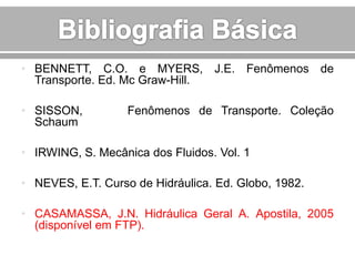 • BENNETT, C.O. e MYERS, J.E. Fenômenos de
Transporte. Ed. Mc Graw-Hill.
• SISSON,
Schaum

Fenômenos de Transporte. Coleção

• IRWING, S. Mecânica dos Fluidos. Vol. 1
• NEVES, E.T. Curso de Hidráulica. Ed. Globo, 1982.
• CASAMASSA, J.N. Hidráulica Geral A. Apostila, 2005
(disponível em FTP).

 