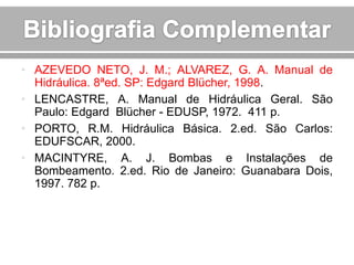 • AZEVEDO NETO, J. M.; ALVAREZ, G. A. Manual de
Hidráulica. 8ªed. SP: Edgard Blücher, 1998.
• LENCASTRE, A. Manual de Hidráulica Geral. São
Paulo: Edgard Blücher - EDUSP, 1972. 411 p.
• PORTO, R.M. Hidráulica Básica. 2.ed. São Carlos:
EDUFSCAR, 2000.
• MACINTYRE, A. J. Bombas e Instalações de
Bombeamento. 2.ed. Rio de Janeiro: Guanabara Dois,
1997. 782 p.

 