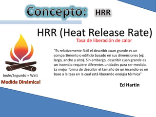 HRR (Heat Release Rate)
Tasa de liberación de calor
Joule/Segundo = Watt
“Es relativamente fácil el describir cuan grande es un
compartimento o edificio basado en sus dimensiones (ej:
largo, ancho y alto). Sin embargo, describir cuan grande es
un incendio requiere diferentes unidades para ser medido.
La mejor forma de describir el tamaño de un incendio es en
base a la tasa en la cual está liberando energía térmica”
Ed Hartin
 