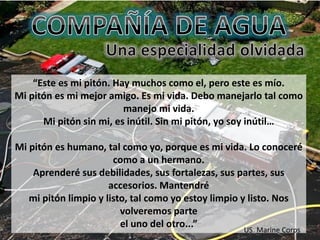 “Este es mi pitón. Hay muchos como el, pero este es mío.
Mi pitón es mi mejor amigo. Es mi vida. Debo manejarlo tal como
manejo mi vida.
Mi pitón sin mi, es inútil. Sin mi pitón, yo soy inútil…
Mi pitón es humano, tal como yo, porque es mi vida. Lo conoceré
como a un hermano.
Aprenderé sus debilidades, sus fortalezas, sus partes, sus
accesorios. Mantendré
mi pitón limpio y listo, tal como yo estoy limpio y listo. Nos
volveremos parte
el uno del otro...”
US. Marine Corps
 