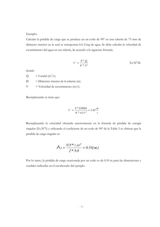 Ejemplo: 
Calcular la pérdida de carga que se produce en un codo de 90º en una tubería de 75 mm de 
diámetro interior en la cual se transportan 6.6 l/seg de agua. Se debe calcular la velocidad de 
escurrimiento del agua en esa tubería, de acuerdo a la siguiente fórmula: 
4 * Q 
= Ec.N°2b 
* D2 
4 * 0.0066 
= = 
p 
- 5 - 
V 
p 
donde: 
Q = Caudal (m3/s). 
D = Diámetro interior de la tubería (m). 
V = Velocidad de escurrimiento (m/s). 
Reemplazando se tiene que: 
m 
s 
1.49 
* 
V 
0.0752 
Reemplazando la velocidad obtenida anteriormente en la fórmula de pérdida de energía 
singular (Ec.N°5) y utilizando el coeficiente de un codo de 90º de la Tabla 3 se obtiene que la 
pérdida de carga singular es: 
Por lo tanto, la pérdida de carga ocasionada por un codo es de 0.10 m para las dimensiones y 
caudales indicadas en el encabezado del ejemplo. 
