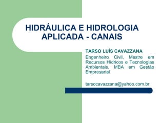 HIDRÁULICA E HIDROLOGIA
APLICADA - CANAIS
TARSO LUÍS CAVAZZANA
Engenheiro Civil, Mestre em
Recursos Hídricos e Tecnologias
Ambientais, MBA em Gestão
Empresarial
tarsocavazzana@yahoo.com.br
 