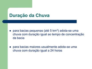 Duração da Chuva
 para bacias pequenas (até 5 km2) adota-se uma
chuva com duração igual ao tempo de concentração
da bacia
 para bacias maiores usualmente adota-se uma
chuva com duração igual a 24 horas
 