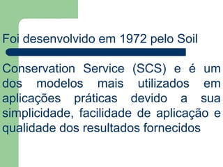 Foi desenvolvido em 1972 pelo Soil
Conservation Service (SCS) e é um
dos modelos mais utilizados em
aplicações práticas devido a sua
simplicidade, facilidade de aplicação e
qualidade dos resultados fornecidos
 