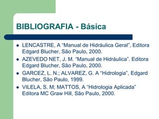 BIBLIOGRAFIA - Básica
 LENCASTRE, A “Manual de Hidráulica Geral”, Editora
Edgard Blucher, São Paulo, 2000.
 AZEVEDO NET, J. M. “Manual de Hidráulica”. Editora
Edgard Blucher, São Paulo, 2000.
 GARCEZ, L. N.; ALVAREZ, G. A “Hidrologia”, Edgard
Blucher, São Paulo, 1999.
 VILELA, S. M; MATTOS, A “Hidrologia Aplicada”
Editora MC Graw Hill, São Paulo, 2000.
 