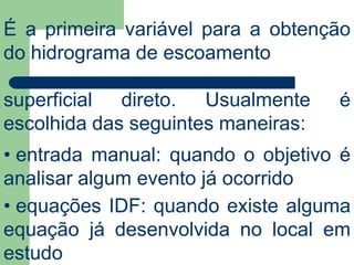 É a primeira variável para a obtenção
do hidrograma de escoamento
superficial direto. Usualmente é
escolhida das seguintes maneiras:
• entrada manual: quando o objetivo é
analisar algum evento já ocorrido
• equações IDF: quando existe alguma
equação já desenvolvida no local em
estudo
 