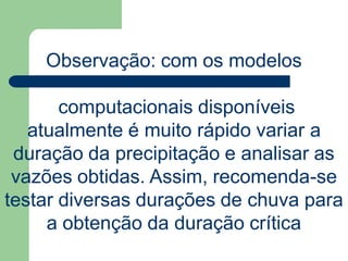 Observação: com os modelos
computacionais disponíveis
atualmente é muito rápido variar a
duração da precipitação e analisar as
vazões obtidas. Assim, recomenda-se
testar diversas durações de chuva para
a obtenção da duração crítica
 