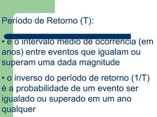 Período de Retorno (T):
• é o intervalo médio de ocorrência (em
anos) entre eventos que igualam ou
superam uma dada magnitude
• o inverso do período de retorno (1/T)
é a probabilidade de um evento ser
igualado ou superado em um ano
qualquer
 