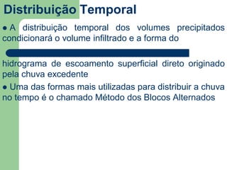 Distribuição Temporal
 A distribuição temporal dos volumes precipitados
condicionará o volume infiltrado e a forma do
hidrograma de escoamento superficial direto originado
pela chuva excedente
 Uma das formas mais utilizadas para distribuir a chuva
no tempo é o chamado Método dos Blocos Alternados
 