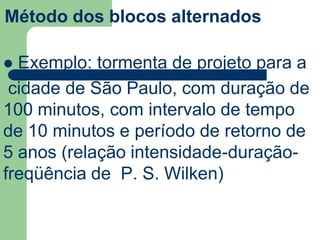Método dos blocos alternados
 Exemplo: tormenta de projeto para a
cidade de São Paulo, com duração de
100 minutos, com intervalo de tempo
de 10 minutos e período de retorno de
5 anos (relação intensidade-duração-
freqüência de P. S. Wilken)
 