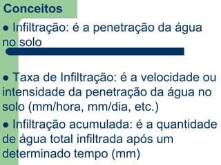 Conceitos
 Infiltração: é a penetração da água
no solo
 Taxa de Infiltração: é a velocidade ou
intensidade da penetração da água no
solo (mm/hora, mm/dia, etc.)
 Infiltração acumulada: é a quantidade
de água total infiltrada após um
determinado tempo (mm)
 