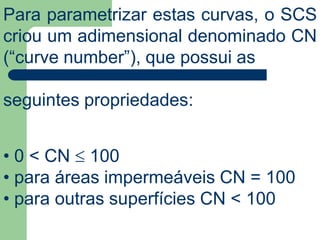 Para parametrizar estas curvas, o SCS
criou um adimensional denominado CN
(“curve number”), que possui as
seguintes propriedades:
• 0 < CN  100
• para áreas impermeáveis CN = 100
• para outras superfícies CN < 100
 