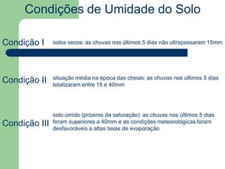 Condições de Umidade do Solo
Condição I
Condição II
Condição III
solos secos: as chuvas nos últimos 5 dias não ultrapassaram 15mm
situação média na época das cheias: as chuvas nos últimos 5 dias
totalizaram entre 15 e 40mm
solo úmido (próximo da saturação): as chuvas nos últimos 5 dias
foram superiores a 40mm e as condições meteorológicas foram
desfavoráveis a altas taxas de evaporação
 