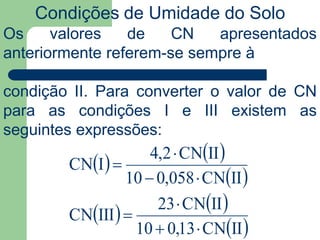Condições de Umidade do Solo
   
 
   
 IICN13,010
IICN23
IIICN
IICN058,010
IICN2,4
ICN






Os valores de CN apresentados
anteriormente referem-se sempre à
condição II. Para converter o valor de CN
para as condições I e III existem as
seguintes expressões:
 