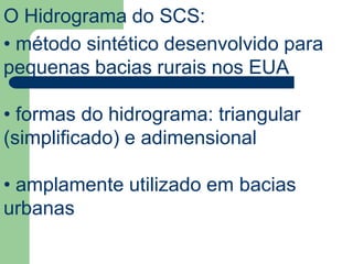 O Hidrograma do SCS:
• método sintético desenvolvido para
pequenas bacias rurais nos EUA
• formas do hidrograma: triangular
(simplificado) e adimensional
• amplamente utilizado em bacias
urbanas
 