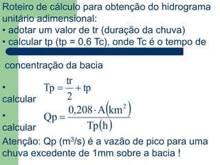 Roteiro de cálculo para obtenção do hidrograma
unitário adimensional:
• adotar um valor de tr (duração da chuva)
• calcular tp (tp = 0,6 Tc), onde Tc é o tempo de
concentração da bacia
tp
2
tr
Tp •
calcular
 
 hTp
kmA208,0
Qp
2

•
calcular
Atenção: Qp (m3/s) é a vazão de pico para uma
chuva excedente de 1mm sobre a bacia !
 