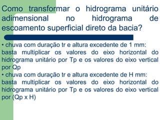 Como transformar o hidrograma unitário
adimensional no hidrograma de
escoamento superficial direto da bacia?
• chuva com duração tr e altura excedente de 1 mm:
basta multiplicar os valores do eixo horizontal do
hidrograma unitário por Tp e os valores do eixo vertical
por Qp
• chuva com duração tr e altura excedente de H mm:
basta multiplicar os valores do eixo horizontal do
hidrograma unitário por Tp e os valores do eixo vertical
por (Qp x H)
 