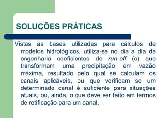 Vistas as bases utilizadas para cálculos de
modelos hidrológicos, utiliza-se no dia a dia da
engenharia coeficientes de run-off (c) que
transformam uma precipitação em vazão
máxima, resultado pelo qual se calculam os
canais aplicáveis, ou que verificam se um
determinado canal é suficiente para situações
atuais, ou, ainda, o que deve ser feito em termos
de retificação para um canal.
SOLUÇÕES PRÁTICAS
 